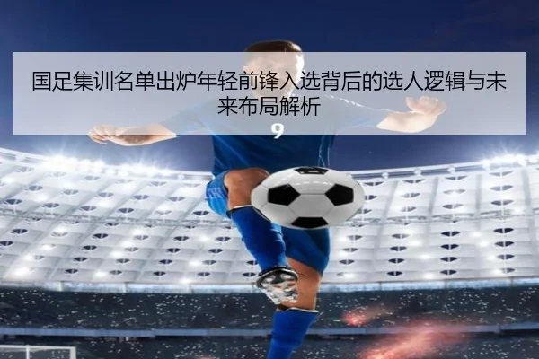 国足集训名单出炉年轻前锋入选背后的选人逻辑与未来布局解析