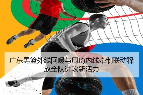 广东男篮外线回暖与周琦内线牵制联动释放全队进攻新活力