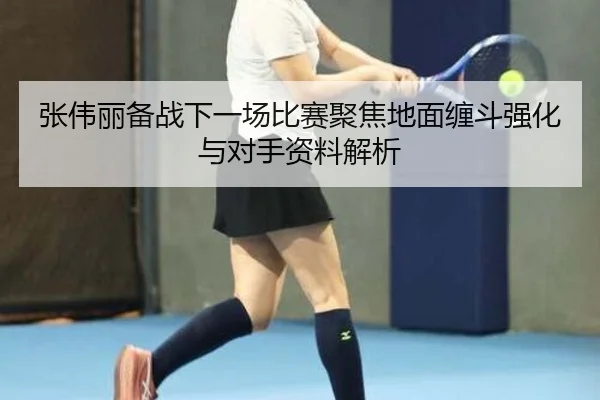 张伟丽备战下一场比赛聚焦地面缠斗强化与对手资料解析