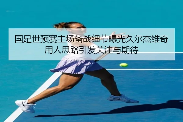 国足世预赛主场备战细节曝光久尔杰维奇用人思路引发关注与期待